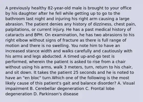 A previously healthy 82-year-old male is brought to your office by his daughter after he fell while getting up to go to the bathroom last night and injuring his right arm causing a large abrasion. The patient denies any history of dizziness, chest pain, palpitations, or current injury. He has a past medical history of cataracts and BPH. On examination, he has two abrasions to his right elbow without signs of fracture as there is full range of motion and there is no swelling. You note him to have an increased stance width and walks carefully and cautiously with his arms and legs abducted. A timed up-and-go test is performed, wherein the patient is asked to rise from a chair without using his arms, walk 3 meters, turn, return to his chair, and sit down. It takes the patient 25 seconds and he is noted to have an "en bloc" turn.Which one of the following is the most likely cause of this patient's gait and balance disorder? A. Visual impairment B. Cerebellar degeneration C. Frontal lobe degeneration D. Parkinson's disease