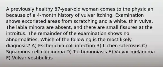 A previously healthy 87-year-old woman comes to the physician because of a 4-month history of vulvar itching. Examination shows excoriated areas from scratching and a white, thin vulva. The labia minora are absent, and there are small fissures at the introitus. The remainder of the examination shows no abnormalities. Which of the following is the most likely diagnosis? A) Escherichia coli infection B) Lichen sclerosus C) Squamous cell carcinoma D) Trichomoniasis E) Vulvar melanoma F) Vulvar vestibulitis