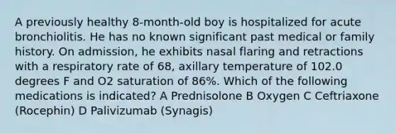 A previously healthy 8-month-old boy is hospitalized for acute bronchiolitis. He has no known significant past medical or family history. On admission, he exhibits nasal flaring and retractions with a respiratory rate of 68, axillary temperature of 102.0 degrees F and O2 saturation of 86%. Which of the following medications is indicated? A Prednisolone B Oxygen C Ceftriaxone (Rocephin) D Palivizumab (Synagis)