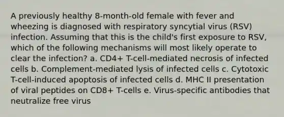 A previously healthy 8-month-old female with fever and wheezing is diagnosed with respiratory syncytial virus (RSV) infection. Assuming that this is the child's first exposure to RSV, which of the following mechanisms will most likely operate to clear the infection? a. CD4+ T-cell-mediated necrosis of infected cells b. Complement-mediated lysis of infected cells c. Cytotoxic T-cell-induced apoptosis of infected cells d. MHC II presentation of viral peptides on CD8+ T-cells e. Virus-specific antibodies that neutralize free virus