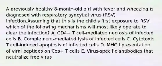 A previously healthy 8-month-old girl with fever and wheezing is diagnosed with respiratory syncytial virus (RSV) infection.Assuming that this is the child's first exposure to RSV, which of the following mechanisms will most likely operate to clear the infection? A. CD4+ T cell-mediated necrosis of infected cells B. Complement-mediated lysis of infected cells C. Cytotoxic T cell-induced apoptosis of infected cells D. MHC I presentation of viral peptides on Cos+ T cells E. Virus-specific antibodies that neutralize free virus