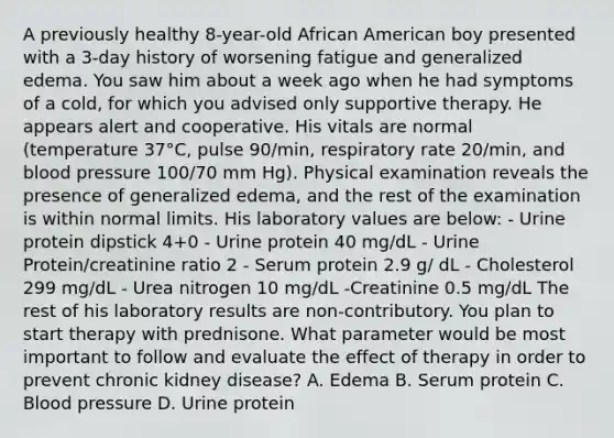 A previously healthy 8-year-old African American boy presented with a 3-day history of worsening fatigue and generalized edema. You saw him about a week ago when he had symptoms of a cold, for which you advised only supportive therapy. He appears alert and cooperative. His vitals are normal (temperature 37°C, pulse 90/min, respiratory rate 20/min, and blood pressure 100/70 mm Hg). Physical examination reveals the presence of generalized edema, and the rest of the examination is within normal limits. His laboratory values are below: - Urine protein dipstick 4+0 - Urine protein 40 mg/dL - Urine Protein/creatinine ratio 2 - Serum protein 2.9 g/ dL - Cholesterol 299 mg/dL - Urea nitrogen 10 mg/dL -Creatinine 0.5 mg/dL The rest of his laboratory results are non-contributory. You plan to start therapy with prednisone. What parameter would be most important to follow and evaluate the effect of therapy in order to prevent chronic kidney disease? A. Edema B. Serum protein C. Blood pressure D. Urine protein