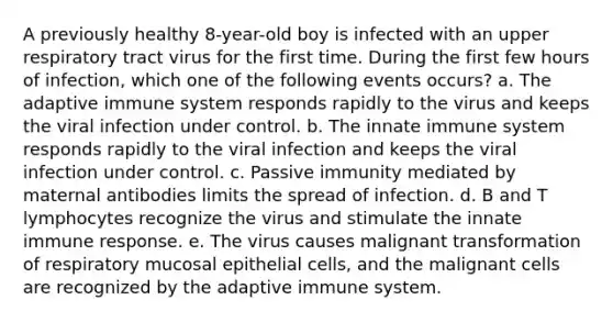 A previously healthy 8-year-old boy is infected with an upper respiratory tract virus for the first time. During the first few hours of infection, which one of the following events occurs? a. The adaptive immune system responds rapidly to the virus and keeps the viral infection under control. b. The innate immune system responds rapidly to the viral infection and keeps the viral infection under control. c. Passive immunity mediated by maternal antibodies limits the spread of infection. d. B and T lymphocytes recognize the virus and stimulate the innate immune response. e. The virus causes malignant transformation of respiratory mucosal epithelial cells, and the malignant cells are recognized by the adaptive immune system.