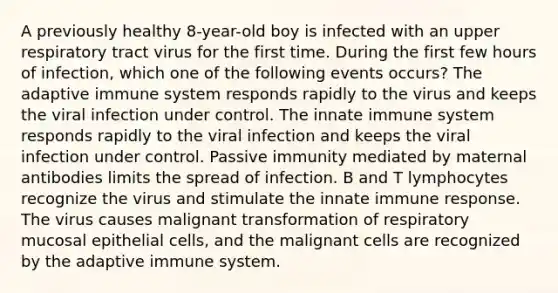 A previously healthy 8-year-old boy is infected with an upper respiratory tract virus for the first time. During the first few hours of infection, which one of the following events occurs? The adaptive immune system responds rapidly to the virus and keeps the viral infection under control. The innate immune system responds rapidly to the viral infection and keeps the viral infection under control. Passive immunity mediated by maternal antibodies limits the spread of infection. B and T lymphocytes recognize the virus and stimulate the innate immune response. The virus causes malignant transformation of respiratory mucosal epithelial cells, and the malignant cells are recognized by the adaptive immune system.