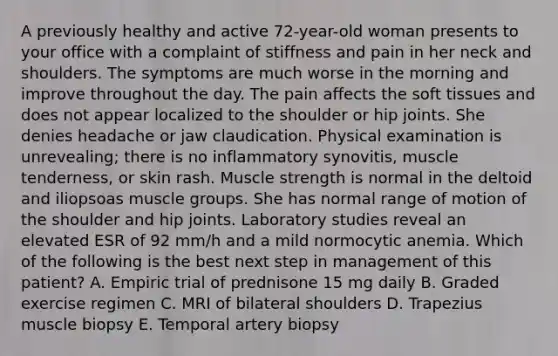 A previously healthy and active 72-year-old woman presents to your office with a complaint of stiffness and pain in her neck and shoulders. The symptoms are much worse in the morning and improve throughout the day. The pain affects the soft tissues and does not appear localized to the shoulder or hip joints. She denies headache or jaw claudication. Physical examination is unrevealing; there is no inflammatory synovitis, muscle tenderness, or skin rash. Muscle strength is normal in the deltoid and iliopsoas muscle groups. She has normal range of motion of the shoulder and hip joints. Laboratory studies reveal an elevated ESR of 92 mm/h and a mild normocytic anemia. Which of the following is the best next step in management of this patient? A. Empiric trial of prednisone 15 mg daily B. Graded exercise regimen C. MRI of bilateral shoulders D. Trapezius muscle biopsy E. Temporal artery biopsy