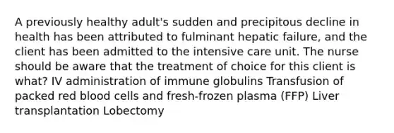 A previously healthy adult's sudden and precipitous decline in health has been attributed to fulminant hepatic failure, and the client has been admitted to the intensive care unit. The nurse should be aware that the treatment of choice for this client is what? IV administration of immune globulins Transfusion of packed red blood cells and fresh-frozen plasma (FFP) Liver transplantation Lobectomy