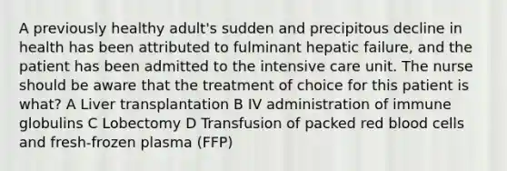 A previously healthy adult's sudden and precipitous decline in health has been attributed to fulminant hepatic failure, and the patient has been admitted to the intensive care unit. The nurse should be aware that the treatment of choice for this patient is what? A Liver transplantation B IV administration of immune globulins C Lobectomy D Transfusion of packed red blood cells and fresh-frozen plasma (FFP)