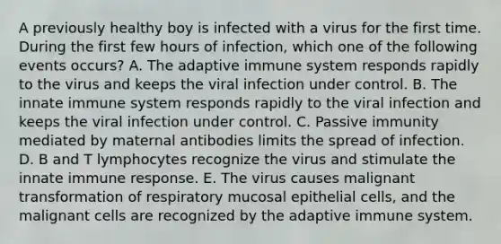 A previously healthy boy is infected with a virus for the first time. During the first few hours of infection, which one of the following events occurs? A. The adaptive immune system responds rapidly to the virus and keeps the viral infection under control. B. The innate immune system responds rapidly to the viral infection and keeps the viral infection under control. C. Passive immunity mediated by maternal antibodies limits the spread of infection. D. B and T lymphocytes recognize the virus and stimulate the innate immune response. E. The virus causes malignant transformation of respiratory mucosal epithelial cells, and the malignant cells are recognized by the adaptive immune system.