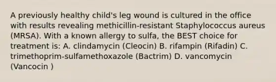 A previously healthy child's leg wound is cultured in the office with results revealing methicillin-resistant Staphylococcus aureus (MRSA). With a known allergy to sulfa, the BEST choice for treatment is: A. clindamycin (Cleocin) B. rifampin (Rifadin) C. trimethoprim-sulfamethoxazole (Bactrim) D. vancomycin (Vancocin )