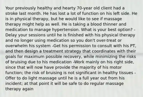 Your previously healthy and hearty 70-year old client had a stroke last month. He has lost a lot of function on his left side. He is in physical therapy, but he would like to see if massage therapy might help as well. He is taking a blood thinner and medication to manage hypertension. What is your best option? -Delay your sessions until he is finished with his physical therapy and no longer using medication so you don't over-treat or overwhelm his system -Get his permission to consult with his PT, and then design a treatment strategy that coordinates with their goals for maximum possible recovery, while minimizing the risks of bruising due to his medication -Work mainly on his right side, since that will now have provide the majority of his motor function; the risk of bruising is not significant in healthy tissues -Offer to do light massage until he is a full year out from his incident; at that point it will be safe to do regular massage therapy again