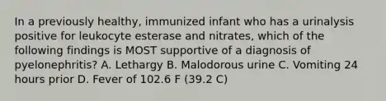 In a previously healthy, immunized infant who has a urinalysis positive for leukocyte esterase and nitrates, which of the following findings is MOST supportive of a diagnosis of pyelonephritis? A. Lethargy B. Malodorous urine C. Vomiting 24 hours prior D. Fever of 102.6 F (39.2 C)