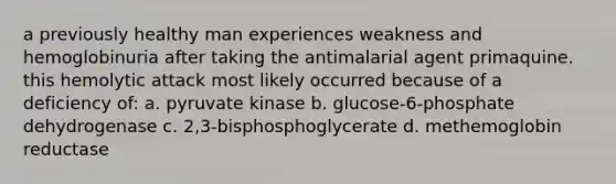 a previously healthy man experiences weakness and hemoglobinuria after taking the antimalarial agent primaquine. this hemolytic attack most likely occurred because of a deficiency of: a. pyruvate kinase b. glucose-6-phosphate dehydrogenase c. 2,3-bisphosphoglycerate d. methemoglobin reductase