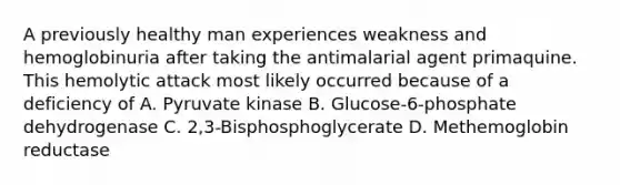 A previously healthy man experiences weakness and hemoglobinuria after taking the antimalarial agent primaquine. This hemolytic attack most likely occurred because of a deficiency of A. Pyruvate kinase B. Glucose-6-phosphate dehydrogenase C. 2,3-Bisphosphoglycerate D. Methemoglobin reductase