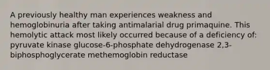 A previously healthy man experiences weakness and hemoglobinuria after taking antimalarial drug primaquine. This hemolytic attack most likely occurred because of a deficiency of: pyruvate kinase glucose-6-phosphate dehydrogenase 2,3-biphosphoglycerate methemoglobin reductase