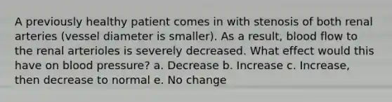 A previously healthy patient comes in with stenosis of both renal arteries (vessel diameter is smaller). As a result, blood flow to the renal arterioles is severely decreased. What effect would this have on blood pressure? a. Decrease b. Increase c. Increase, then decrease to normal e. No change