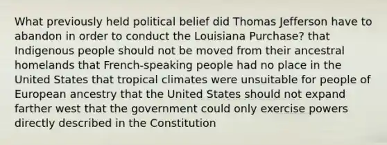 What previously held political belief did Thomas Jefferson have to abandon in order to conduct the Louisiana Purchase? that Indigenous people should not be moved from their ancestral homelands that French-speaking people had no place in the United States that tropical climates were unsuitable for people of European ancestry that the United States should not expand farther west that the government could only exercise powers directly described in the Constitution