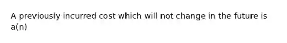 A previously incurred cost which will not change in the future is a(n)