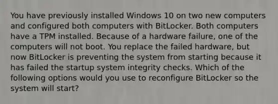 You have previously installed Windows 10 on two new computers and configured both computers with BitLocker. Both computers have a TPM installed. Because of a hardware failure, one of the computers will not boot. You replace the failed hardware, but now BitLocker is preventing the system from starting because it has failed the startup system integrity checks. Which of the following options would you use to reconfigure BitLocker so the system will start?