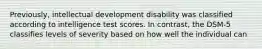 Previously, intellectual development disability was classified according to intelligence test scores. In contrast, the DSM-5 classifies levels of severity based on how well the individual can