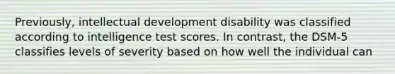 Previously, intellectual development disability was classified according to intelligence test scores. In contrast, the DSM-5 classifies levels of severity based on how well the individual can