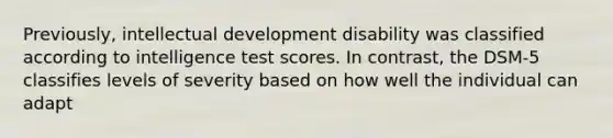 Previously, intellectual development disability was classified according to intelligence test scores. In contrast, the DSM-5 classifies levels of severity based on how well the individual can adapt