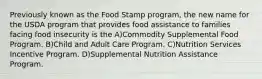 Previously known as the Food Stamp program, the new name for the USDA program that provides food assistance to families facing food insecurity is the A)Commodity Supplemental Food Program. B)Child and Adult Care Program. C)Nutrition Services Incentive Program. D)Supplemental Nutrition Assistance Program.