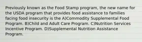 Previously known as the Food Stamp program, the new name for the USDA program that provides food assistance to families facing food insecurity is the A)Commodity Supplemental Food Program. B)Child and Adult Care Program. C)Nutrition Services Incentive Program. D)Supplemental Nutrition Assistance Program.