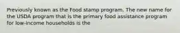 Previously known as the Food stamp program. The new name for the USDA program that is the primary food assistance program for low-income households is the