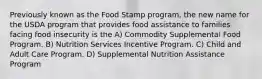 Previously known as the Food Stamp program, the new name for the USDA program that provides food assistance to families facing food insecurity is the A) Commodity Supplemental Food Program. B) Nutrition Services Incentive Program. C) Child and Adult Care Program. D) Supplemental Nutrition Assistance Program