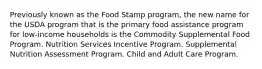 Previously known as the Food Stamp program, the new name for the USDA program that is the primary food assistance program for low-income households is the Commodity Supplemental Food Program. Nutrition Services Incentive Program. Supplemental Nutrition Assessment Program. Child and Adult Care Program.