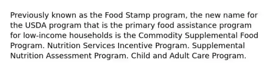 Previously known as the Food Stamp program, the new name for the USDA program that is the primary food assistance program for low-income households is the Commodity Supplemental Food Program. Nutrition Services Incentive Program. Supplemental Nutrition Assessment Program. Child and Adult Care Program.