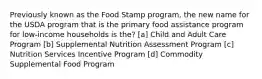 Previously known as the Food Stamp program, the new name for the USDA program that is the primary food assistance program for low-income households is the? [a] Child and Adult Care Program [b] Supplemental Nutrition Assessment Program [c] Nutrition Services Incentive Program [d] Commodity Supplemental Food Program