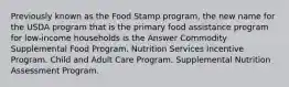 Previously known as the Food Stamp program, the new name for the USDA program that is the primary food assistance program for low-income households is the Answer Commodity Supplemental Food Program. Nutrition Services Incentive Program. Child and Adult Care Program. Supplemental Nutrition Assessment Program.