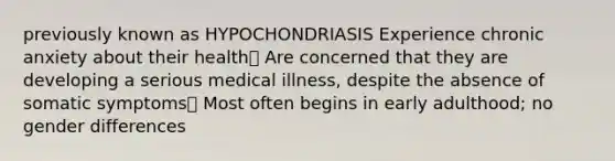 previously known as HYPOCHONDRIASIS Experience chronic anxiety about their health Are concerned that they are developing a serious medical illness, despite the absence of somatic symptoms Most often begins in early adulthood; no gender differences