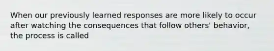 When our previously learned responses are more likely to occur after watching the consequences that follow others' behavior, the process is called