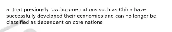 a. that previously low-income nations such as China have successfully developed their economies and can no longer be classified as dependent on core nations