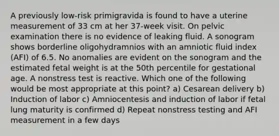 A previously low-risk primigravida is found to have a uterine measurement of 33 cm at her 37-week visit. On pelvic examination there is no evidence of leaking fluid. A sonogram shows borderline oligohydramnios with an amniotic fluid index (AFI) of 6.5. No anomalies are evident on the sonogram and the estimated fetal weight is at the 50th percentile for gestational age. A nonstress test is reactive. Which one of the following would be most appropriate at this point? a) Cesarean delivery b) Induction of labor c) Amniocentesis and induction of labor if fetal lung maturity is confirmed d) Repeat nonstress testing and AFI measurement in a few days