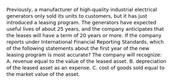 Previously, a manufacturer of high-quality industrial electrical generators only sold its units to customers, but it has just introduced a leasing program. The generators have expected useful lives of about 25 years, and the company anticipates that the leases will have a term of 20 years or more. If the company reports under International Financial Reporting Standards, which of the following statements about the first year of the new leasing program is most accurate? The company will recognize: A. revenue equal to the value of the leased asset. B. depreciation of the leased asset as an expense. C. cost of goods sold equal to the market value of the asset.