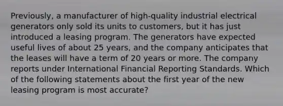 Previously, a manufacturer of high-quality industrial electrical generators only sold its units to customers, but it has just introduced a leasing program. The generators have expected useful lives of about 25 years, and the company anticipates that the leases will have a term of 20 years or more. The company reports under International Financial Reporting Standards. Which of the following statements about the first year of the new leasing program is most accurate?