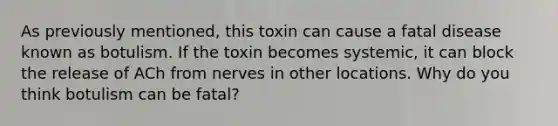 As previously mentioned, this toxin can cause a fatal disease known as botulism. If the toxin becomes systemic, it can block the release of ACh from nerves in other locations. Why do you think botulism can be fatal?