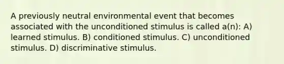 A previously neutral environmental event that becomes associated with the unconditioned stimulus is called a(n): A) learned stimulus. B) conditioned stimulus. C) unconditioned stimulus. D) discriminative stimulus.