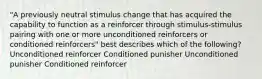 "A previously neutral stimulus change that has acquired the capability to function as a reinforcer through stimulus-stimulus pairing with one or more unconditioned reinforcers or conditioned reinforcers" best describes which of the following? Unconditioned reinforcer Conditioned punisher Unconditioned punisher Conditioned reinforcer