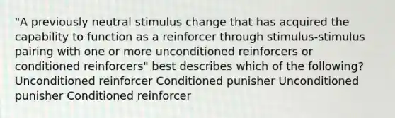 "A previously neutral stimulus change that has acquired the capability to function as a reinforcer through stimulus-stimulus pairing with one or more unconditioned reinforcers or conditioned reinforcers" best describes which of the following? Unconditioned reinforcer Conditioned punisher Unconditioned punisher Conditioned reinforcer