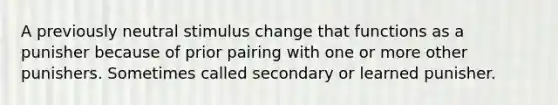 A previously neutral stimulus change that functions as a punisher because of prior pairing with one or more other punishers. Sometimes called secondary or learned punisher.