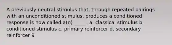 A previously neutral stimulus that, through repeated pairings with an unconditioned stimulus, produces a conditioned response is now called a(n) _____. a. classical stimulus b. conditioned stimulus c. primary reinforcer d. secondary reinforcer 9