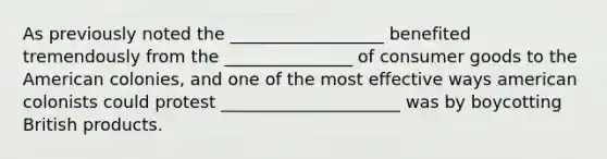 As previously noted the __________________ benefited tremendously from the _______________ of consumer goods to the American colonies, and one of the most effective ways american colonists could protest _____________________ was by boycotting British products.