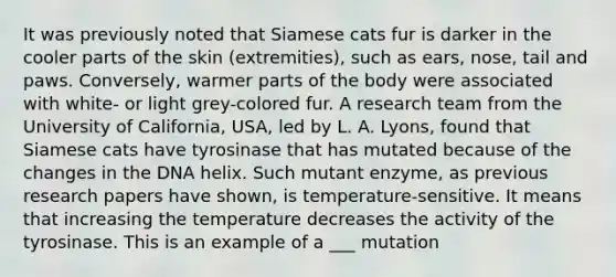 It was previously noted that Siamese cats fur is darker in the cooler parts of the skin (extremities), such as ears, nose, tail and paws. Conversely, warmer parts of the body were associated with white- or light grey-colored fur. A research team from the University of California, USA, led by L. A. Lyons, found that Siamese cats have tyrosinase that has mutated because of the changes in the DNA helix. Such mutant enzyme, as previous research papers have shown, is temperature-sensitive. It means that increasing the temperature decreases the activity of the tyrosinase. This is an example of a ___ mutation