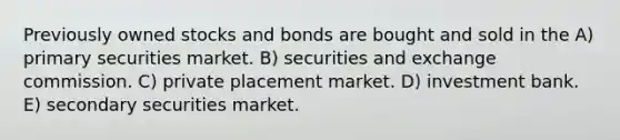 Previously owned stocks and bonds are bought and sold in the A) primary securities market. B) securities and exchange commission. C) private placement market. D) investment bank. E) secondary securities market.