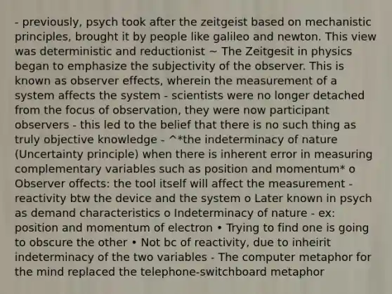 - previously, psych took after the zeitgeist based on mechanistic principles, brought it by people like galileo and newton. This view was deterministic and reductionist ~ The Zeitgesit in physics began to emphasize the subjectivity of the observer. This is known as observer effects, wherein the measurement of a system affects the system - scientists were no longer detached from the focus of observation, they were now participant observers - this led to the belief that there is no such thing as truly objective knowledge - ^*the indeterminacy of nature (Uncertainty principle) when there is inherent error in measuring complementary variables such as position and momentum* o Observer offects: the tool itself will affect the measurement - reactivity btw the device and the system o Later known in psych as demand characteristics o Indeterminacy of nature - ex: position and momentum of electron • Trying to find one is going to obscure the other • Not bc of reactivity, due to inheirit indeterminacy of the two variables - The computer metaphor for the mind replaced the telephone-switchboard metaphor