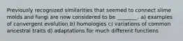 Previously recognized similarities that seemed to connect slime molds and fungi are now considered to be ________. a) examples of convergent evolution b) homologies c) variations of common ancestral traits d) adaptations for much different functions